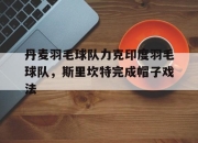 开云平台-关于丹麦羽毛球队力克印度羽毛球队，斯里坎特完成帽子戏法的信息